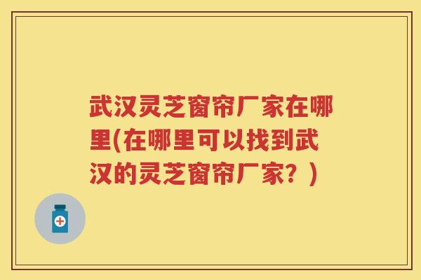 武汉灵芝窗帘厂家在哪里(在哪里可以找到武汉的灵芝窗帘厂家？)