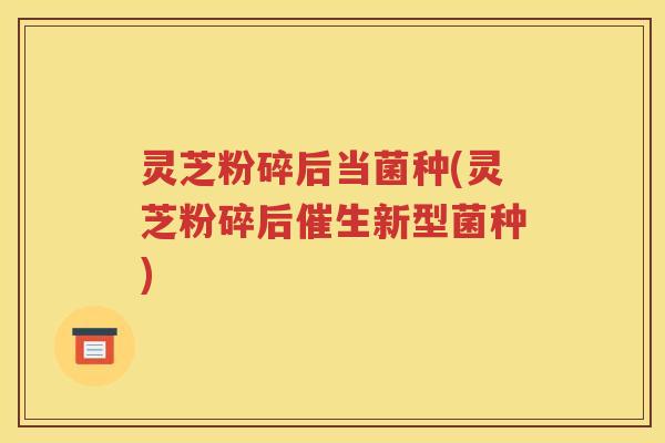 灵芝粉碎后当菌种(灵芝粉碎后催生新型菌种) 灵芝粉碎后当菌种(灵芝粉碎后催生新型菌种)