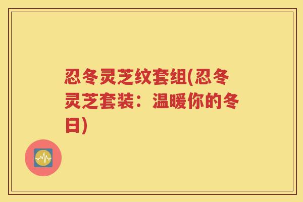 忍冬灵芝纹套组(忍冬灵芝套装:温暖你的冬日) 忍冬灵芝纹套组(忍冬灵芝套装:温暖你的冬日)