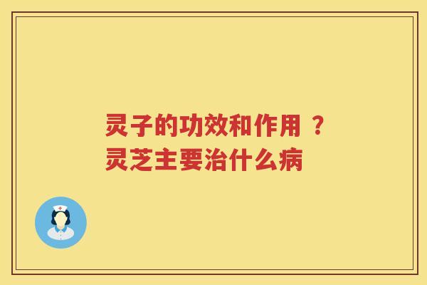 灵子的功效和作用 ？灵芝主要什么