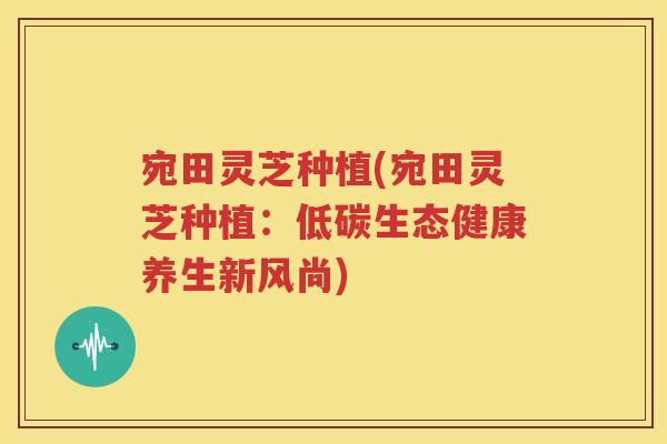 宛田灵芝种植(宛田灵芝种植：低碳生态健康养生新风尚)
