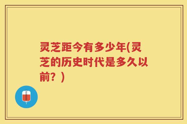 灵芝距今有多少年(灵芝的历史时代是多久以前?) 灵芝距今有多少年(灵芝的历史时代是多久以前?)