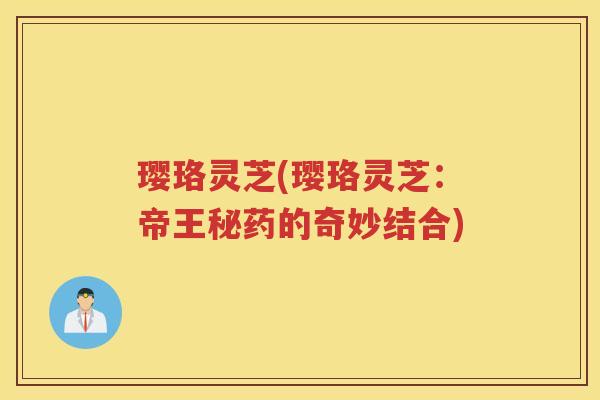 璎珞灵芝(璎珞灵芝:帝王秘药的奇妙结合) 璎珞灵芝(璎珞灵芝:帝王秘药的奇妙结合)