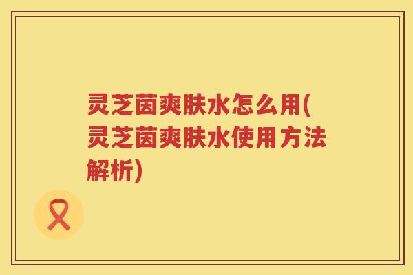 灵芝茵爽肤水怎么用(灵芝茵爽肤水使用方法解析)