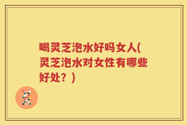 喝灵芝泡水好吗女人(灵芝泡水对女性有哪些好处？)