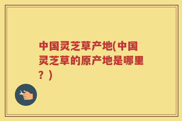 中国灵芝草产地(中国灵芝草的原产地是哪里？)