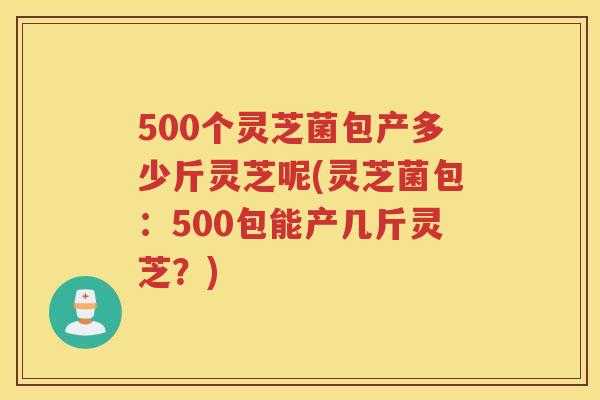500个灵芝菌包产多少斤灵芝呢(灵芝菌包：500包能产几斤灵芝？)