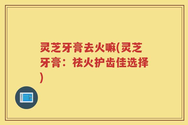 灵芝牙膏去火嘛(灵芝牙膏：祛火护齿佳选择)
