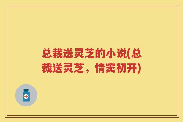 总裁送灵芝的小说(总裁送灵芝,情窦初开) 总裁送灵芝的小说(总裁送灵芝,情窦初开)