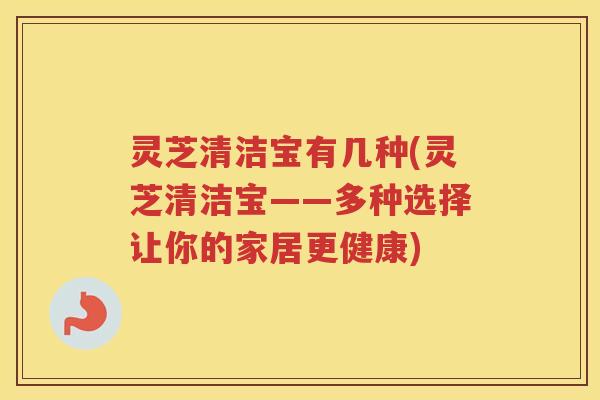 灵芝清洁宝有几种(灵芝清洁宝——多种选择让你的家居更健康)