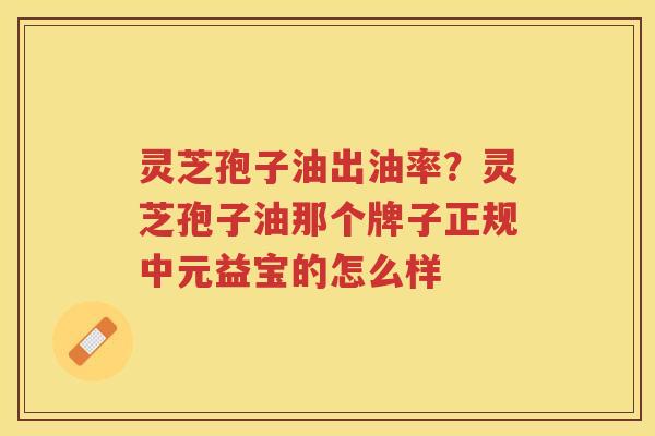 灵芝孢子油出油率？灵芝孢子油那个牌子正规中元益宝的怎么样