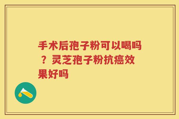 手术后孢子粉可以喝吗 ?灵芝孢子粉抗效果好吗 手术后孢子粉可以喝吗 ?灵芝孢子粉抗效果好吗