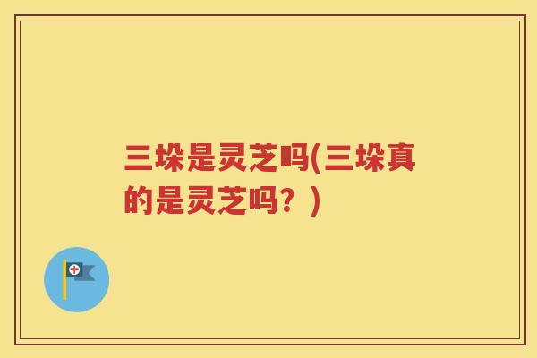 三垛是灵芝吗(三垛真的是灵芝吗?) 三垛是灵芝吗(三垛真的是灵芝吗?)