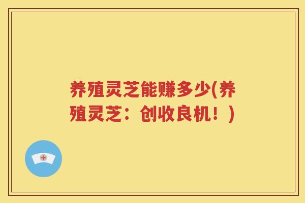 养殖灵芝能赚多少(养殖灵芝：创收良机！)