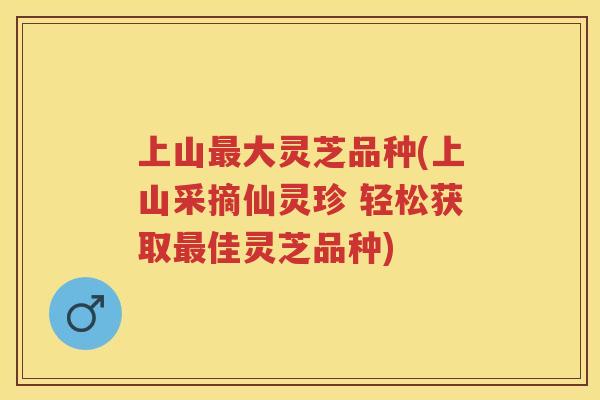 上山大灵芝品种(上山采摘仙灵珍 轻松获取佳灵芝品种)