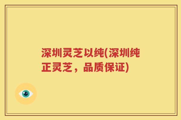 深圳灵芝以纯(深圳纯正灵芝，品质保证)