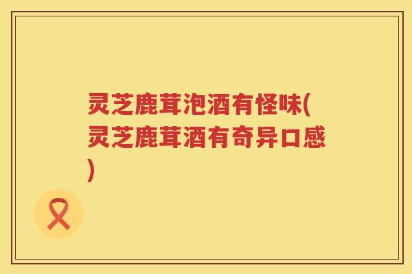 灵芝鹿茸泡酒有怪味(灵芝鹿茸酒有奇异口感)