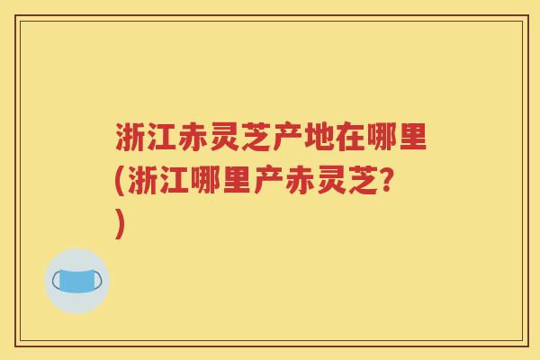 浙江赤灵芝产地在哪里(浙江哪里产赤灵芝？)