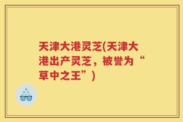 天津大港灵芝(天津大港出产灵芝,被誉为“草中之王”) 天津大港灵芝(天津大港出产灵芝,被誉为“草中之王”)