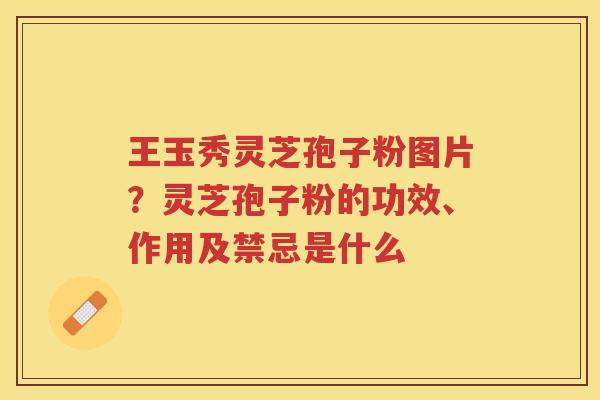 王玉秀灵芝孢子粉图片？灵芝孢子粉的功效、作用及禁忌是什么