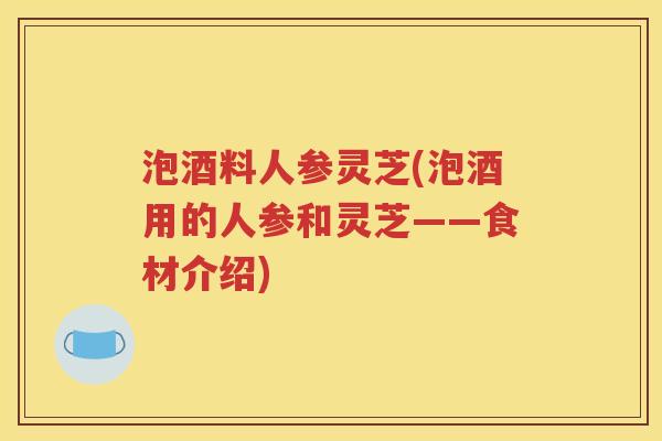 泡酒料人参灵芝(泡酒用的人参和灵芝——食材介绍) 泡酒料人参灵芝(泡酒用的人参和灵芝——食材介绍)