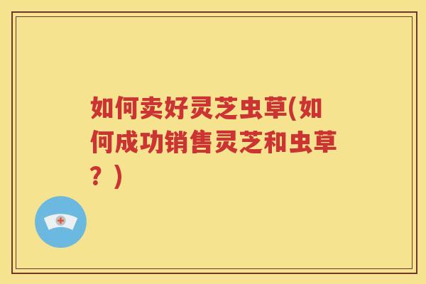 如何卖好灵芝虫草(如何成功销售灵芝和虫草？)
