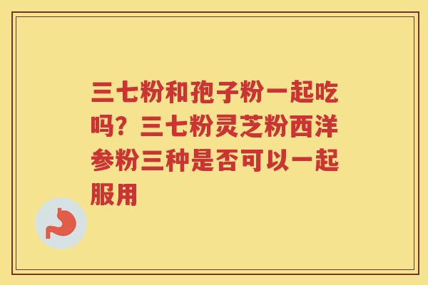 三七粉和孢子粉一起吃吗？三七粉灵芝粉西洋参粉三种是否可以一起服用