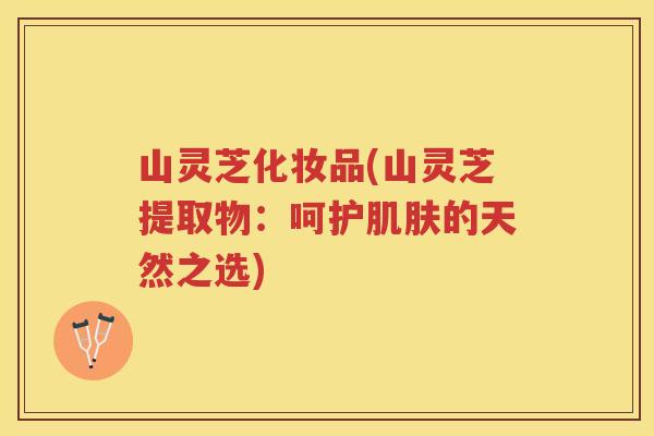 山灵芝化妆品(山灵芝提取物：呵护的天然之选)