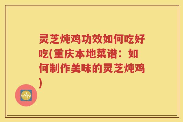 灵芝炖鸡功效如何吃好吃(重庆本地菜谱：如何制作美味的灵芝炖鸡)