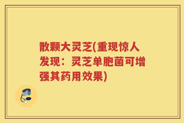 散颗大灵芝(重现惊人发现:灵芝单胞菌可增强其药用效果) 散颗大灵芝(重现惊人发现:灵芝单胞菌可增强其药用效果)