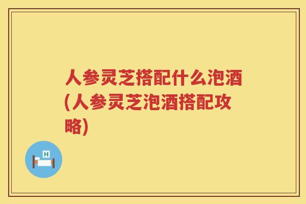 人参灵芝搭配什么泡酒(人参灵芝泡酒搭配攻略)