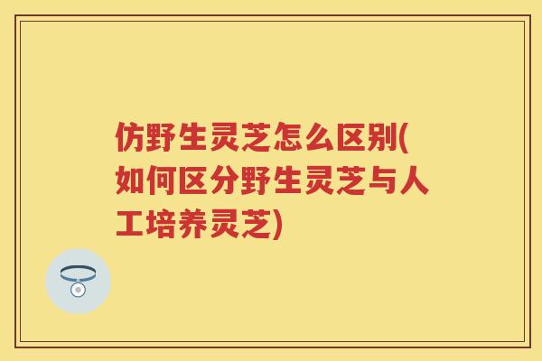 仿野生灵芝怎么区别(如何区分野生灵芝与人工培养灵芝) 仿野生灵芝怎么区别(如何区分野生灵芝与人工培养灵芝)