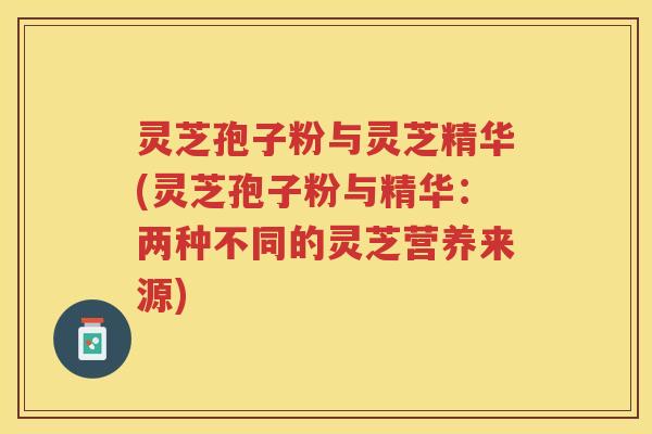 灵芝孢子粉与灵芝精华(灵芝孢子粉与精华：两种不同的灵芝营养来源)