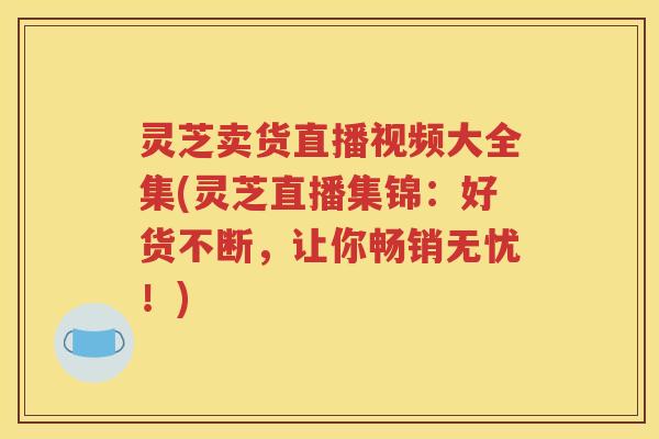 灵芝卖货直播视频大全集(灵芝直播集锦：好货不断，让你畅销无忧！)