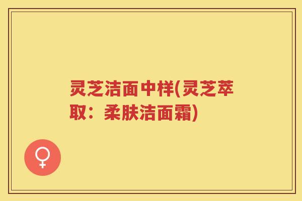 灵芝洁面中样(灵芝萃取:柔肤洁面霜) 灵芝洁面中样(灵芝萃取:柔肤洁面霜)
