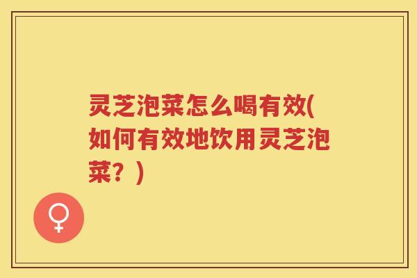 灵芝泡菜怎么喝有效(如何有效地饮用灵芝泡菜？)