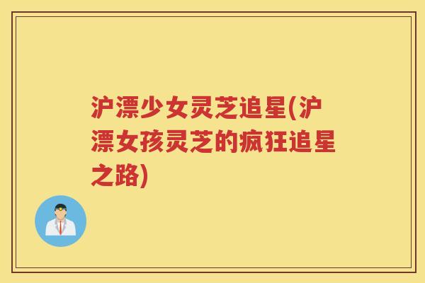 沪漂少女灵芝追星(沪漂女孩灵芝的疯狂追星之路) 沪漂少女灵芝追星(沪漂女孩灵芝的疯狂追星之路)