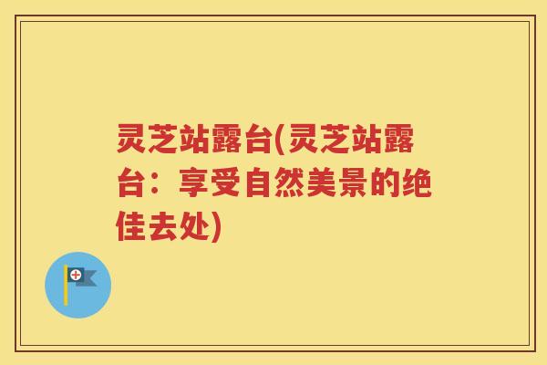 灵芝站露台(灵芝站露台:享受自然美景的绝佳去处) 灵芝站露台(灵芝站露台:享受自然美景的绝佳去处)