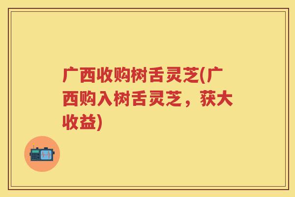 广西收购树舌灵芝(广西购入树舌灵芝,获大收益) 广西收购树舌灵芝(广西购入树舌灵芝,获大收益)