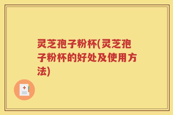 灵芝孢子粉杯(灵芝孢子粉杯的好处及使用方法)
