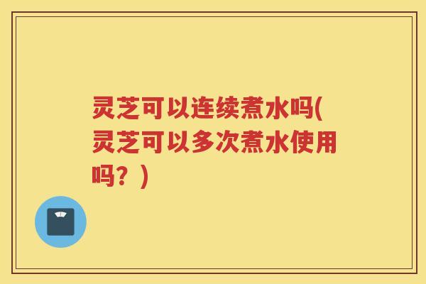 灵芝可以连续煮水吗(灵芝可以多次煮水使用吗?) 灵芝可以连续煮水吗(灵芝可以多次煮水使用吗?)