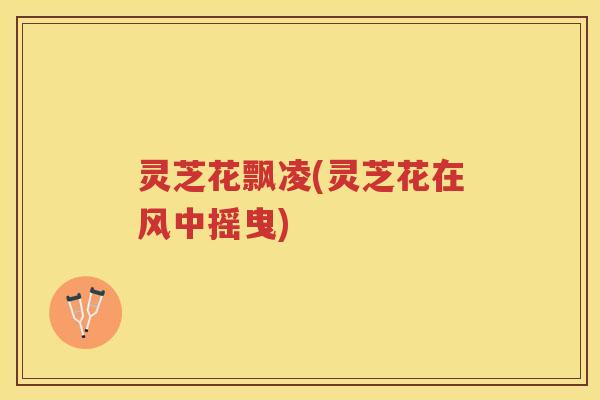 灵芝花飘凌(灵芝花在风中摇曳) 灵芝花飘凌(灵芝花在风中摇曳)