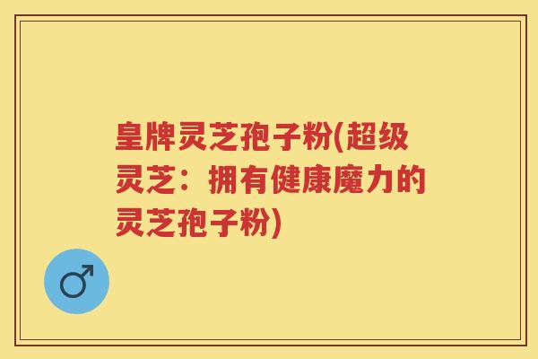 皇牌灵芝孢子粉(超级灵芝：拥有健康魔力的灵芝孢子粉)