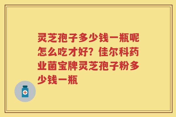 灵芝孢子多少钱一瓶呢怎么吃才好？佳尔科药业菌宝牌灵芝孢子粉多少钱一瓶