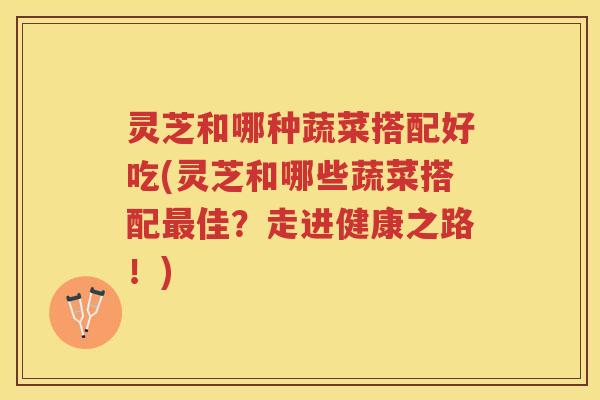 灵芝和哪种蔬菜搭配好吃(灵芝和哪些蔬菜搭配佳？走进健康之路！)