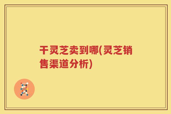 干灵芝卖到哪(灵芝销售渠道分析) 干灵芝卖到哪(灵芝销售渠道分析)