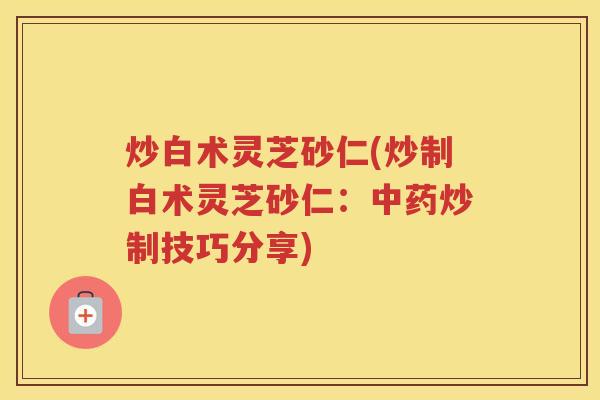 炒白术灵芝砂仁(炒制白术灵芝砂仁：炒制技巧分享)