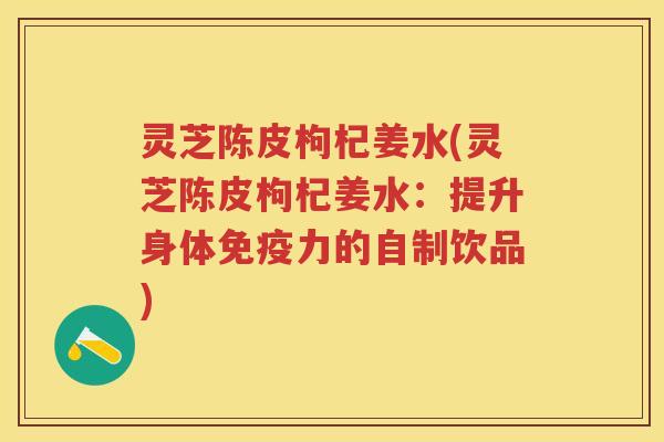 灵芝陈皮枸杞姜水(灵芝陈皮枸杞姜水:提升身体免疫力的自制饮品) 灵芝陈皮枸杞姜水(灵芝陈皮枸杞姜水:提升身体免疫力的自制饮品)