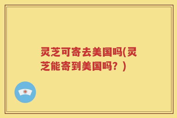 灵芝可寄去美国吗(灵芝能寄到美国吗？)