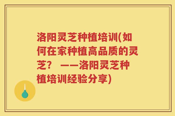 洛阳灵芝种植培训(如何在家种植高品质的灵芝? ——洛阳灵芝种植培训经验分享) 洛阳灵芝种植培训(如何在家种植高品质的灵芝? ——洛阳灵芝种植培训经验分享)